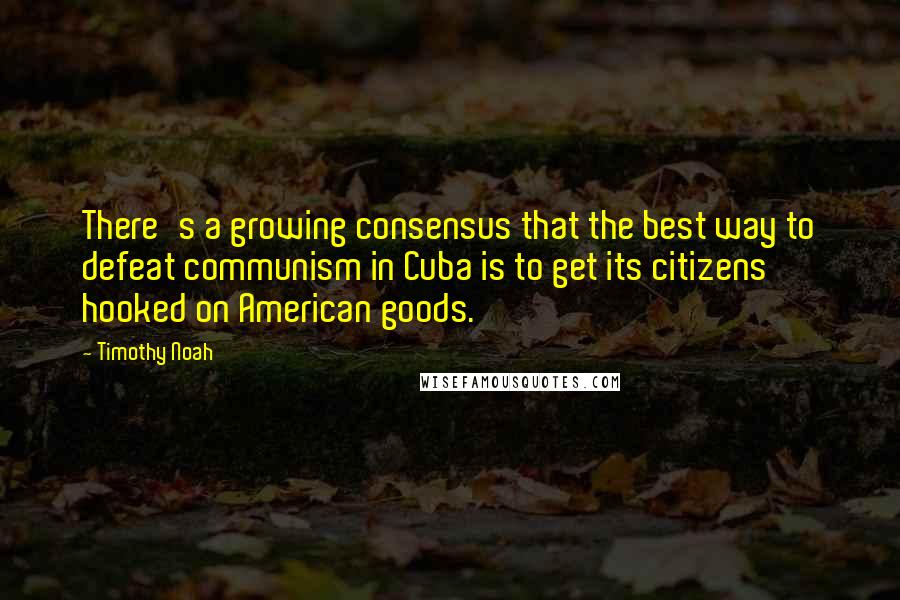 Timothy Noah Quotes: There's a growing consensus that the best way to defeat communism in Cuba is to get its citizens hooked on American goods.