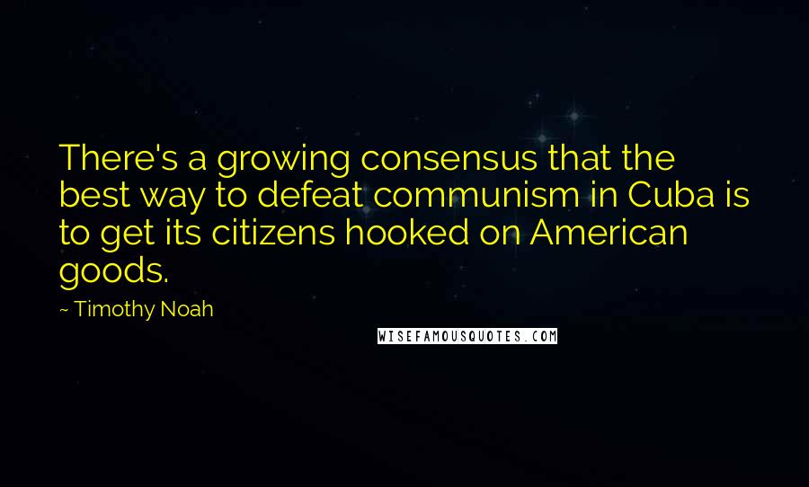Timothy Noah Quotes: There's a growing consensus that the best way to defeat communism in Cuba is to get its citizens hooked on American goods.