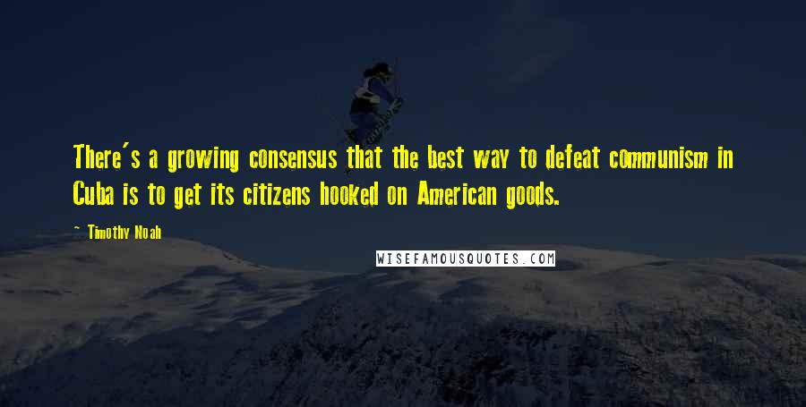 Timothy Noah Quotes: There's a growing consensus that the best way to defeat communism in Cuba is to get its citizens hooked on American goods.