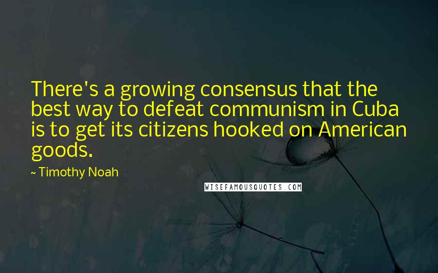 Timothy Noah Quotes: There's a growing consensus that the best way to defeat communism in Cuba is to get its citizens hooked on American goods.