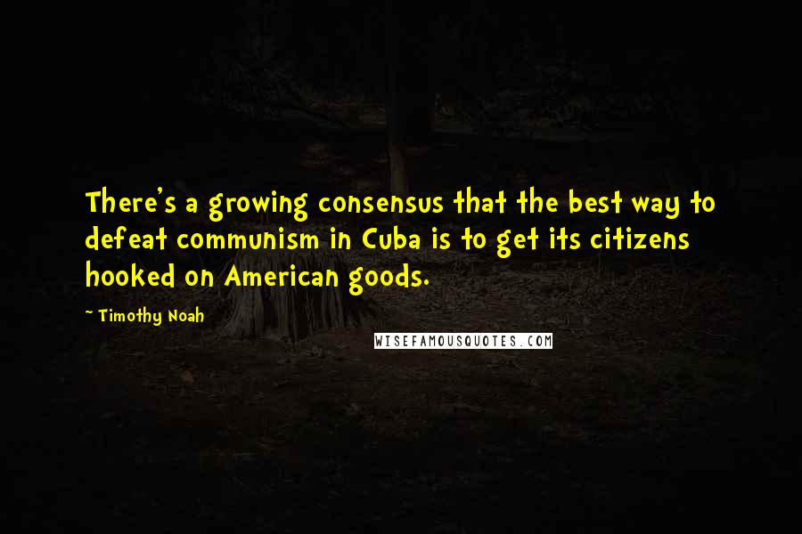 Timothy Noah Quotes: There's a growing consensus that the best way to defeat communism in Cuba is to get its citizens hooked on American goods.