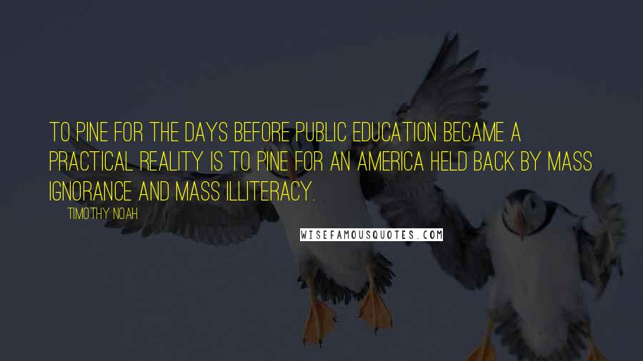 Timothy Noah Quotes: To pine for the days before public education became a practical reality is to pine for an America held back by mass ignorance and mass illiteracy.