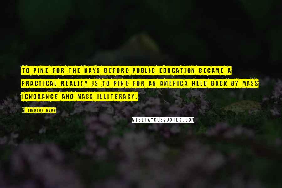 Timothy Noah Quotes: To pine for the days before public education became a practical reality is to pine for an America held back by mass ignorance and mass illiteracy.