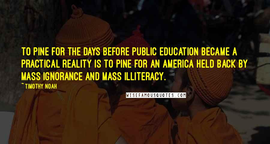 Timothy Noah Quotes: To pine for the days before public education became a practical reality is to pine for an America held back by mass ignorance and mass illiteracy.