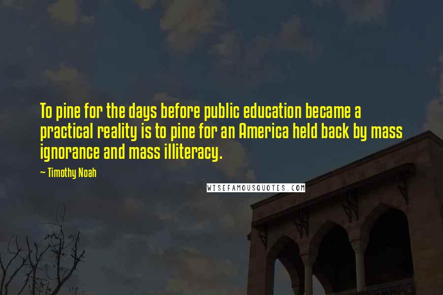 Timothy Noah Quotes: To pine for the days before public education became a practical reality is to pine for an America held back by mass ignorance and mass illiteracy.