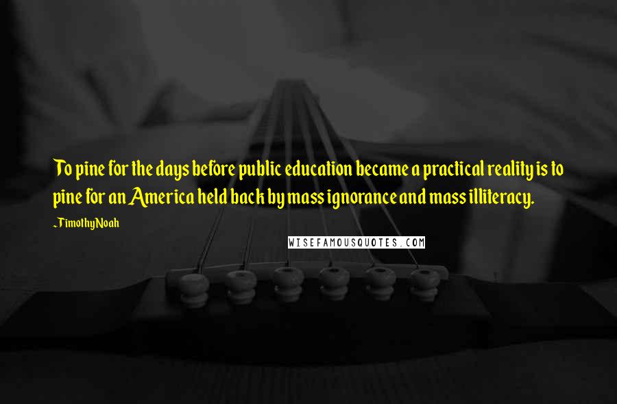 Timothy Noah Quotes: To pine for the days before public education became a practical reality is to pine for an America held back by mass ignorance and mass illiteracy.