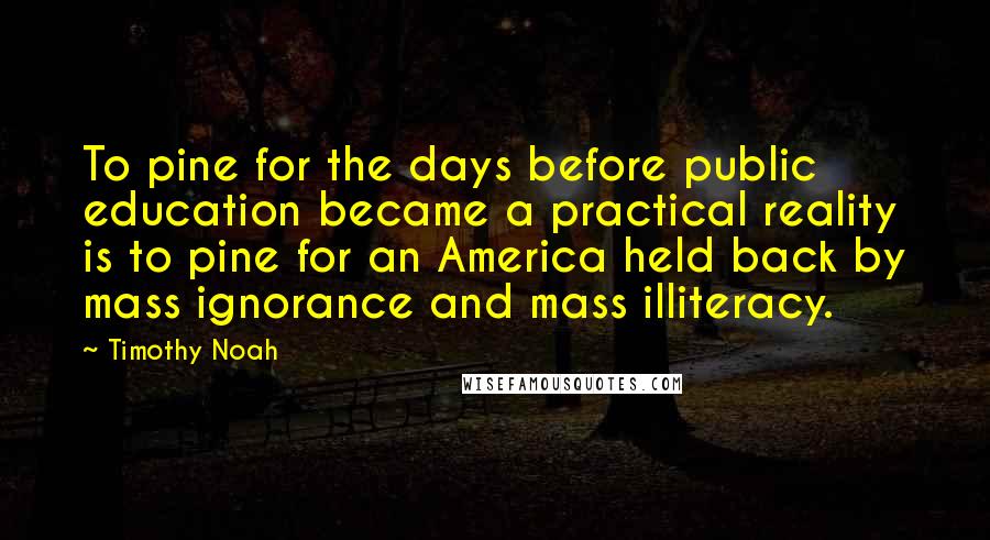 Timothy Noah Quotes: To pine for the days before public education became a practical reality is to pine for an America held back by mass ignorance and mass illiteracy.