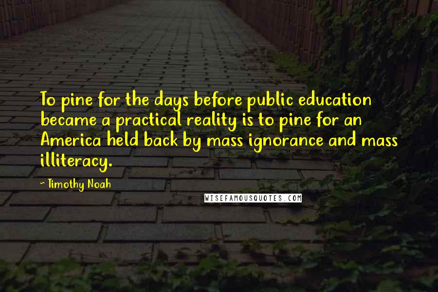 Timothy Noah Quotes: To pine for the days before public education became a practical reality is to pine for an America held back by mass ignorance and mass illiteracy.