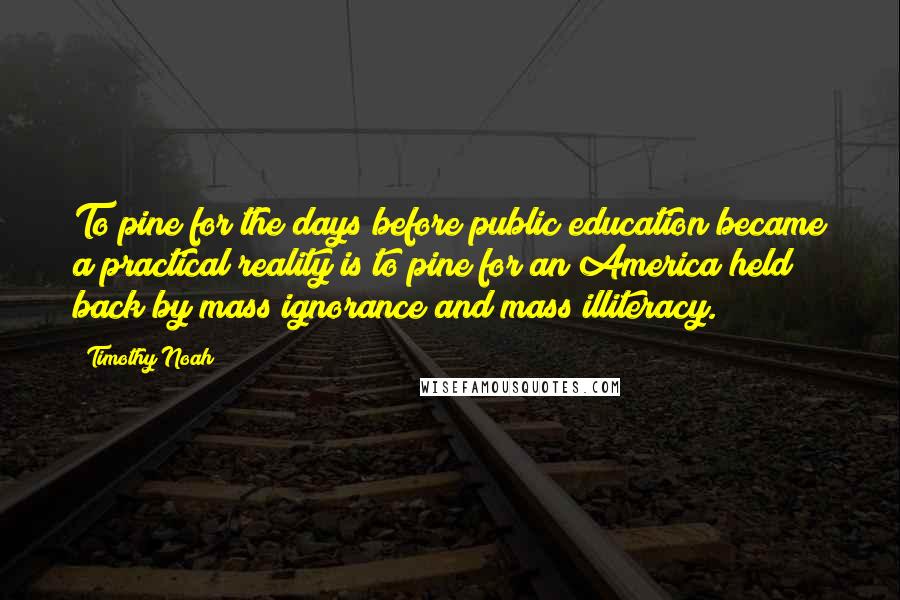 Timothy Noah Quotes: To pine for the days before public education became a practical reality is to pine for an America held back by mass ignorance and mass illiteracy.