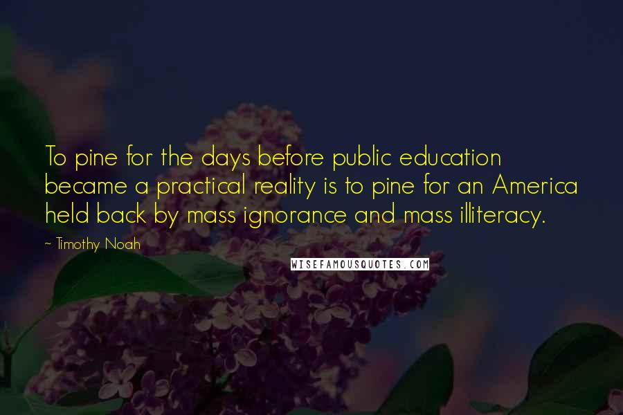Timothy Noah Quotes: To pine for the days before public education became a practical reality is to pine for an America held back by mass ignorance and mass illiteracy.