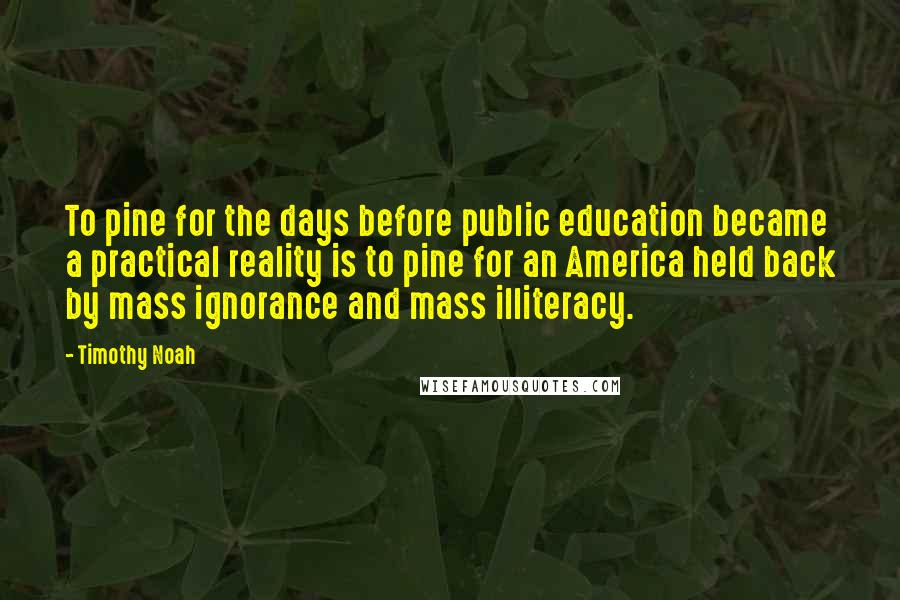 Timothy Noah Quotes: To pine for the days before public education became a practical reality is to pine for an America held back by mass ignorance and mass illiteracy.