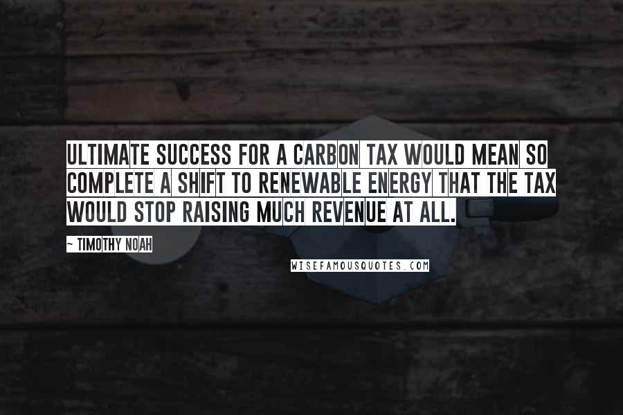 Timothy Noah Quotes: Ultimate success for a carbon tax would mean so complete a shift to renewable energy that the tax would stop raising much revenue at all.