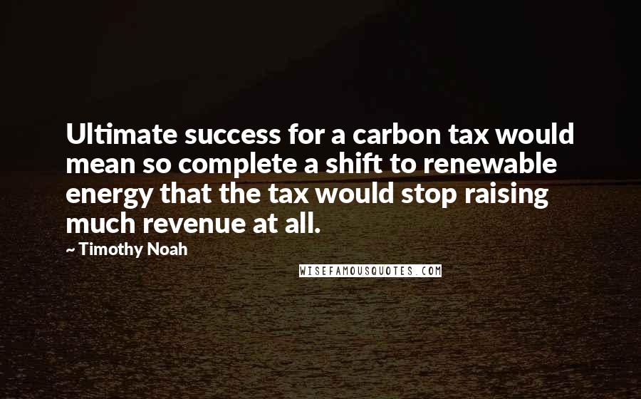 Timothy Noah Quotes: Ultimate success for a carbon tax would mean so complete a shift to renewable energy that the tax would stop raising much revenue at all.