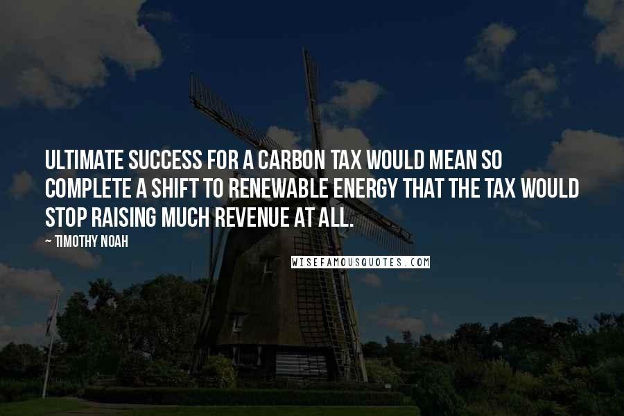 Timothy Noah Quotes: Ultimate success for a carbon tax would mean so complete a shift to renewable energy that the tax would stop raising much revenue at all.