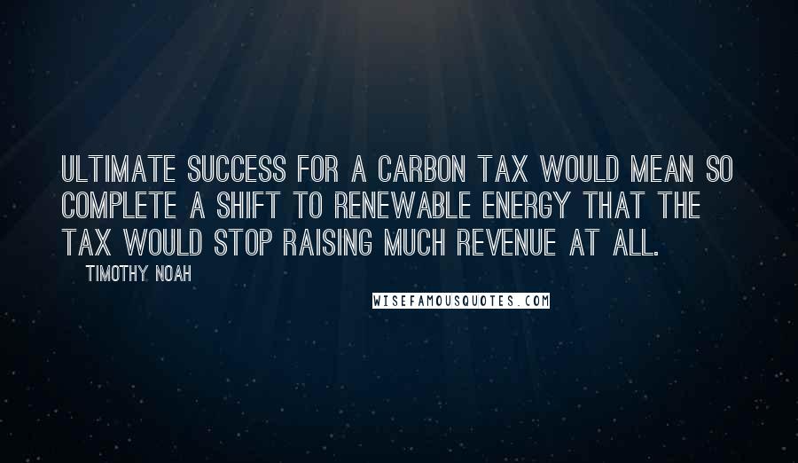 Timothy Noah Quotes: Ultimate success for a carbon tax would mean so complete a shift to renewable energy that the tax would stop raising much revenue at all.