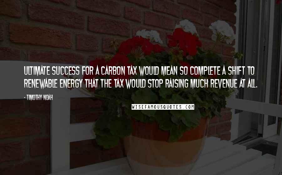 Timothy Noah Quotes: Ultimate success for a carbon tax would mean so complete a shift to renewable energy that the tax would stop raising much revenue at all.