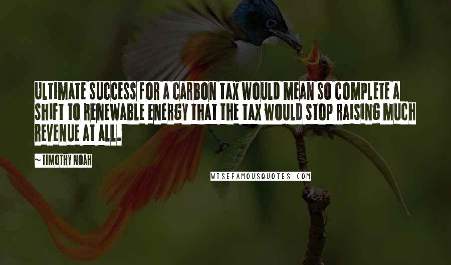 Timothy Noah Quotes: Ultimate success for a carbon tax would mean so complete a shift to renewable energy that the tax would stop raising much revenue at all.