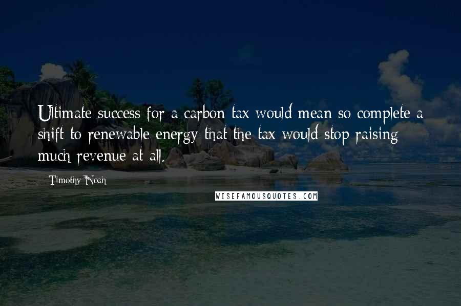 Timothy Noah Quotes: Ultimate success for a carbon tax would mean so complete a shift to renewable energy that the tax would stop raising much revenue at all.