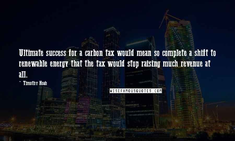 Timothy Noah Quotes: Ultimate success for a carbon tax would mean so complete a shift to renewable energy that the tax would stop raising much revenue at all.