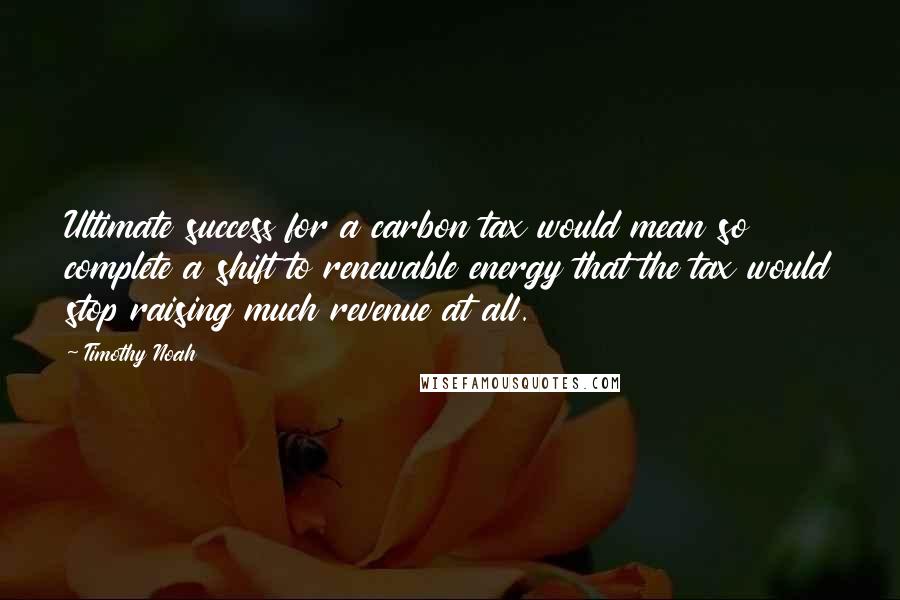 Timothy Noah Quotes: Ultimate success for a carbon tax would mean so complete a shift to renewable energy that the tax would stop raising much revenue at all.