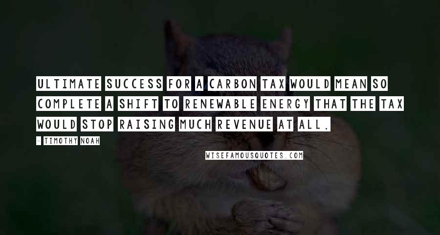 Timothy Noah Quotes: Ultimate success for a carbon tax would mean so complete a shift to renewable energy that the tax would stop raising much revenue at all.