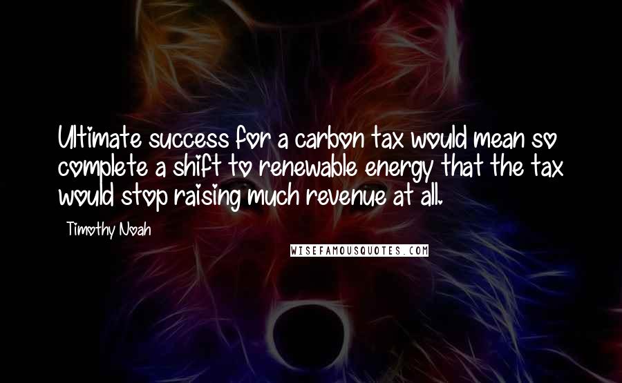 Timothy Noah Quotes: Ultimate success for a carbon tax would mean so complete a shift to renewable energy that the tax would stop raising much revenue at all.