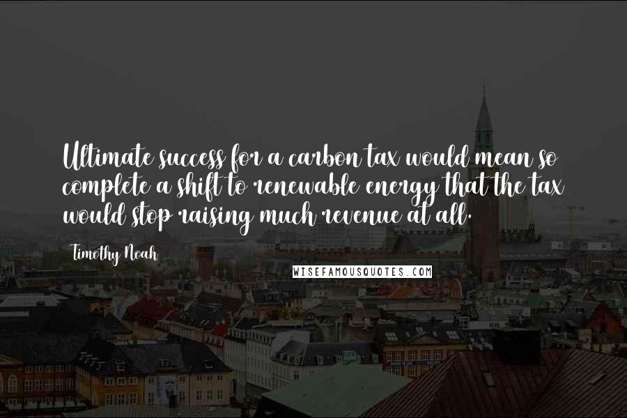 Timothy Noah Quotes: Ultimate success for a carbon tax would mean so complete a shift to renewable energy that the tax would stop raising much revenue at all.