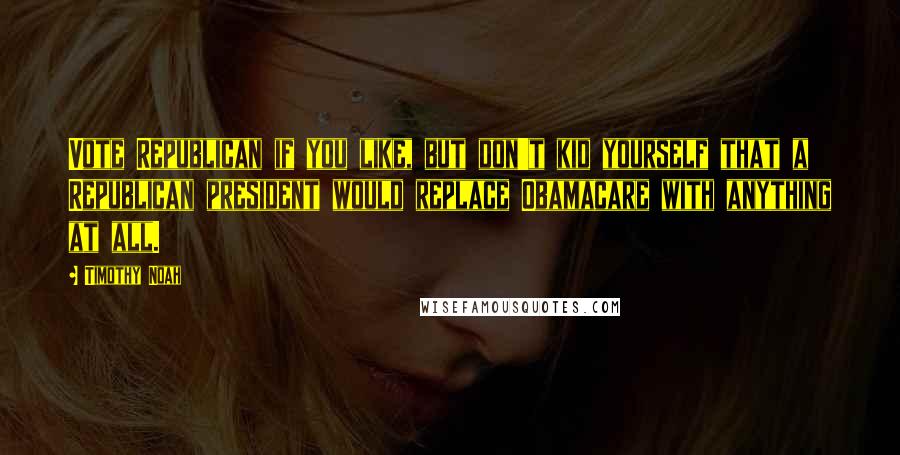 Timothy Noah Quotes: Vote Republican if you like, but don't kid yourself that a Republican president would replace Obamacare with anything at all.