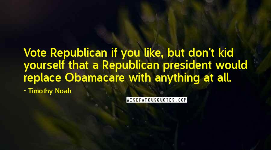 Timothy Noah Quotes: Vote Republican if you like, but don't kid yourself that a Republican president would replace Obamacare with anything at all.