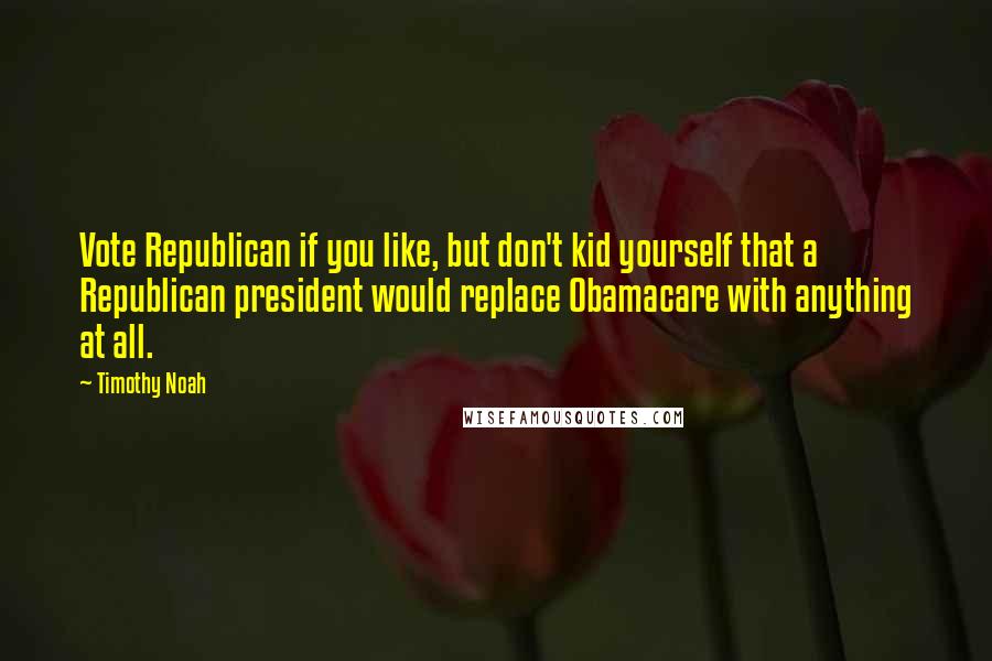 Timothy Noah Quotes: Vote Republican if you like, but don't kid yourself that a Republican president would replace Obamacare with anything at all.