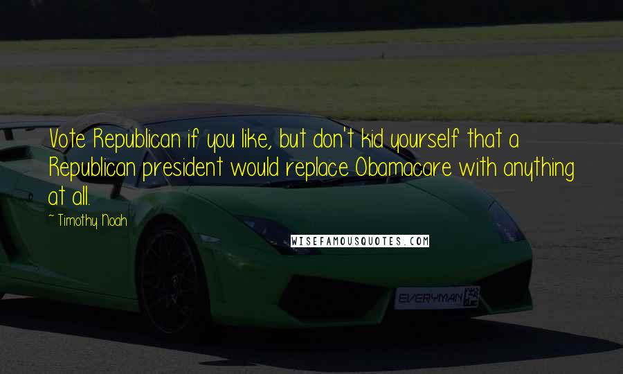 Timothy Noah Quotes: Vote Republican if you like, but don't kid yourself that a Republican president would replace Obamacare with anything at all.