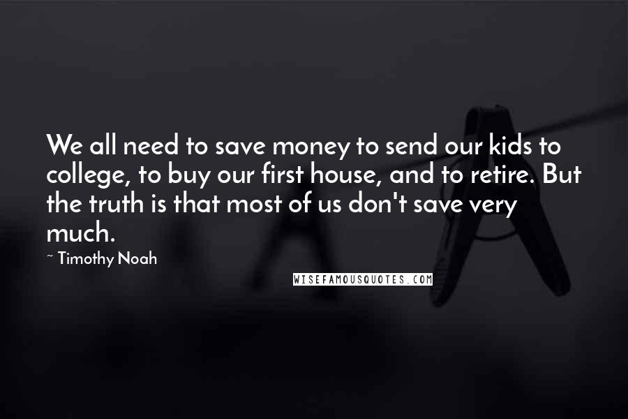 Timothy Noah Quotes: We all need to save money to send our kids to college, to buy our first house, and to retire. But the truth is that most of us don't save very much.