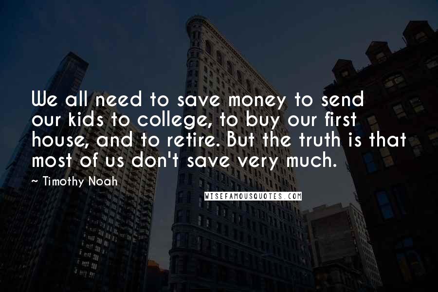 Timothy Noah Quotes: We all need to save money to send our kids to college, to buy our first house, and to retire. But the truth is that most of us don't save very much.