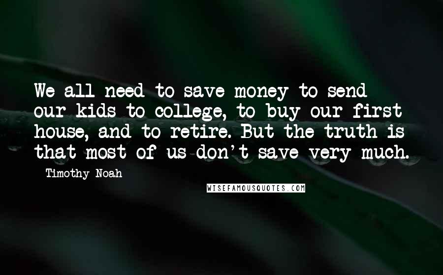 Timothy Noah Quotes: We all need to save money to send our kids to college, to buy our first house, and to retire. But the truth is that most of us don't save very much.