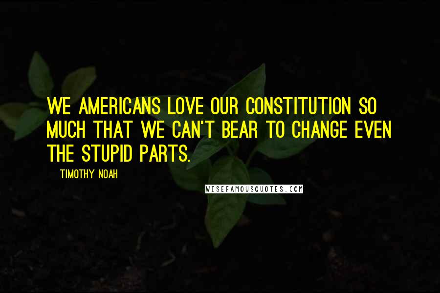 Timothy Noah Quotes: We Americans love our Constitution so much that we can't bear to change even the stupid parts.