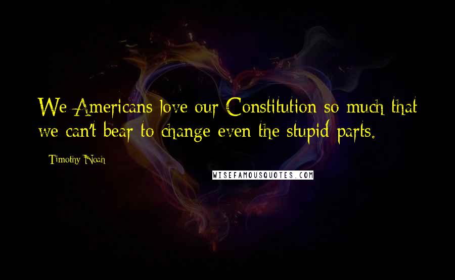 Timothy Noah Quotes: We Americans love our Constitution so much that we can't bear to change even the stupid parts.