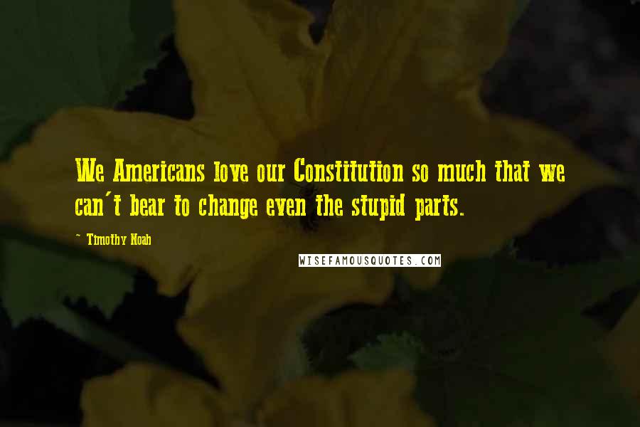 Timothy Noah Quotes: We Americans love our Constitution so much that we can't bear to change even the stupid parts.