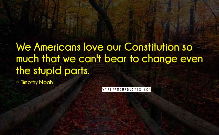 Timothy Noah Quotes: We Americans love our Constitution so much that we can't bear to change even the stupid parts.