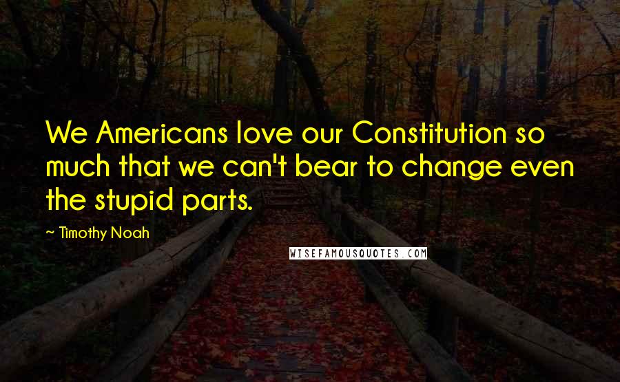 Timothy Noah Quotes: We Americans love our Constitution so much that we can't bear to change even the stupid parts.