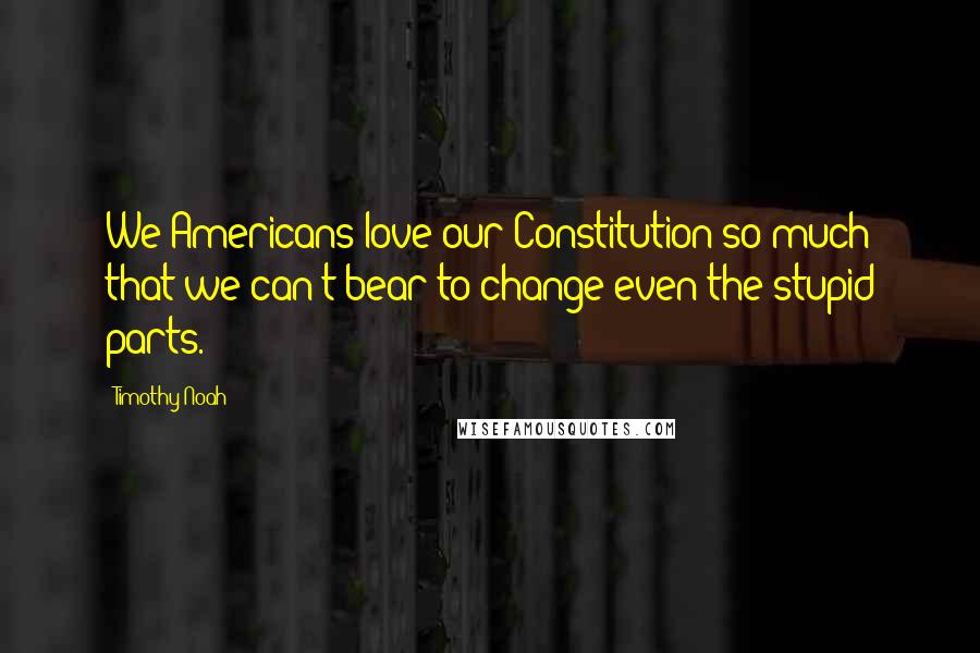 Timothy Noah Quotes: We Americans love our Constitution so much that we can't bear to change even the stupid parts.