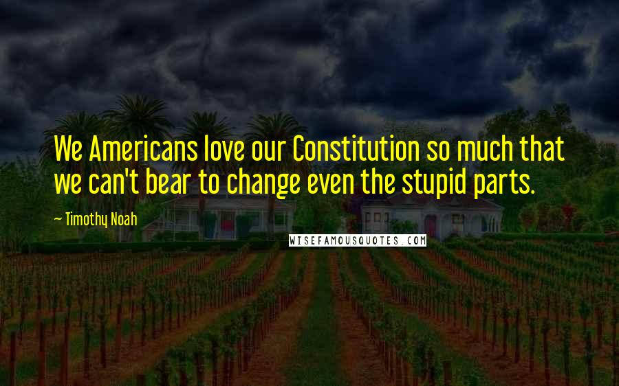 Timothy Noah Quotes: We Americans love our Constitution so much that we can't bear to change even the stupid parts.