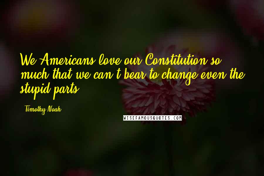 Timothy Noah Quotes: We Americans love our Constitution so much that we can't bear to change even the stupid parts.