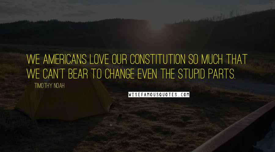 Timothy Noah Quotes: We Americans love our Constitution so much that we can't bear to change even the stupid parts.