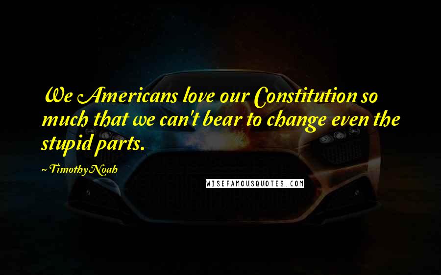 Timothy Noah Quotes: We Americans love our Constitution so much that we can't bear to change even the stupid parts.