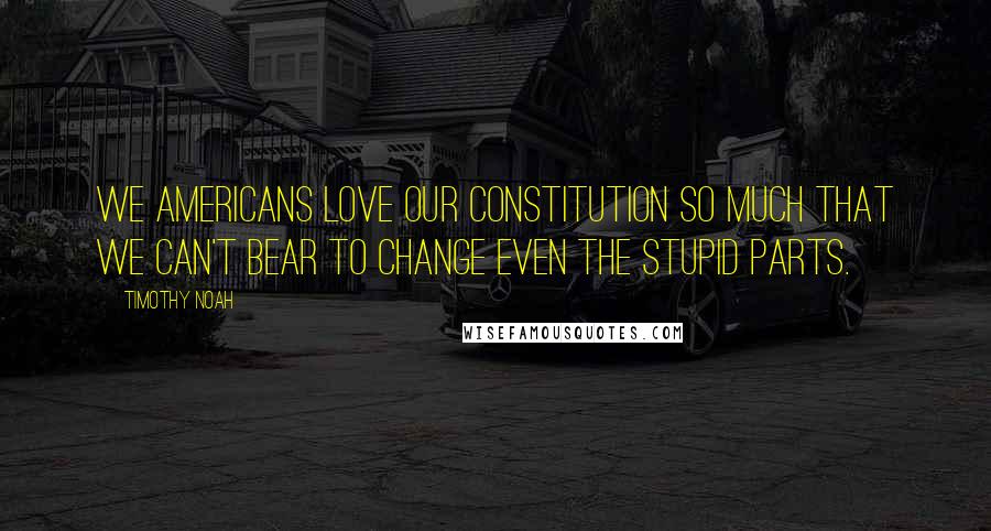 Timothy Noah Quotes: We Americans love our Constitution so much that we can't bear to change even the stupid parts.