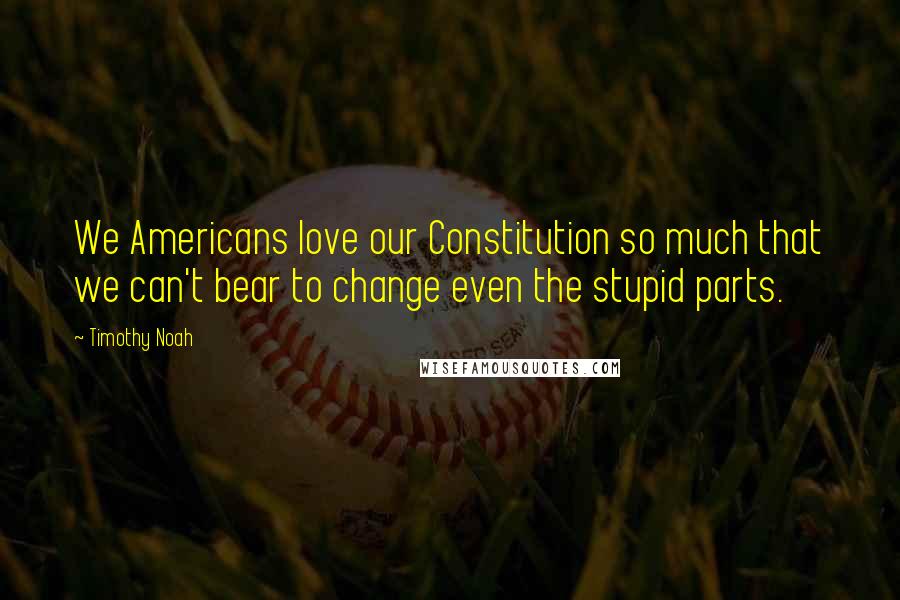 Timothy Noah Quotes: We Americans love our Constitution so much that we can't bear to change even the stupid parts.