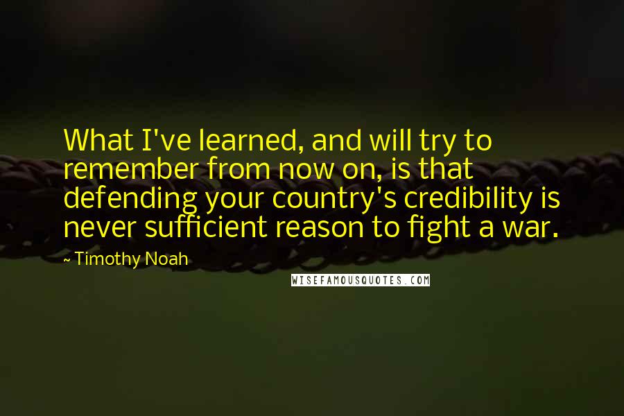 Timothy Noah Quotes: What I've learned, and will try to remember from now on, is that defending your country's credibility is never sufficient reason to fight a war.