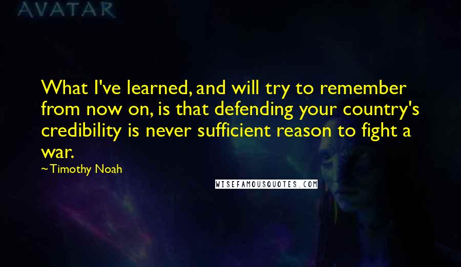 Timothy Noah Quotes: What I've learned, and will try to remember from now on, is that defending your country's credibility is never sufficient reason to fight a war.