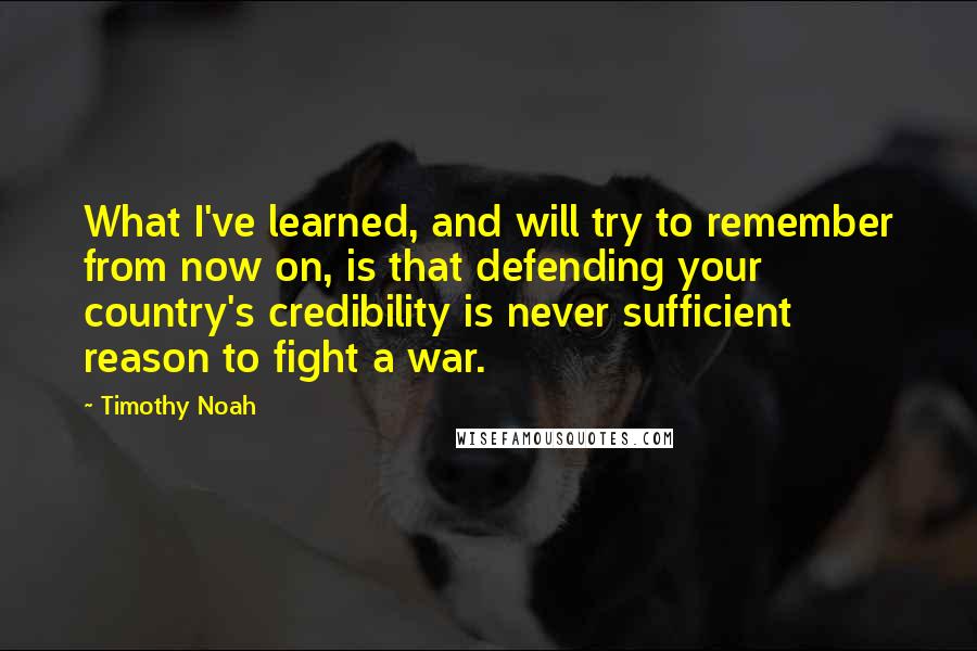 Timothy Noah Quotes: What I've learned, and will try to remember from now on, is that defending your country's credibility is never sufficient reason to fight a war.
