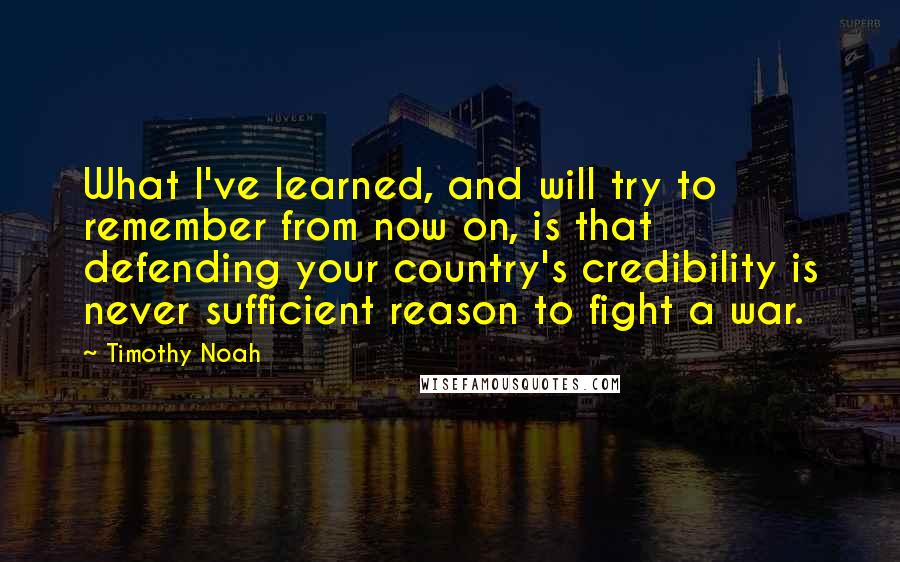 Timothy Noah Quotes: What I've learned, and will try to remember from now on, is that defending your country's credibility is never sufficient reason to fight a war.